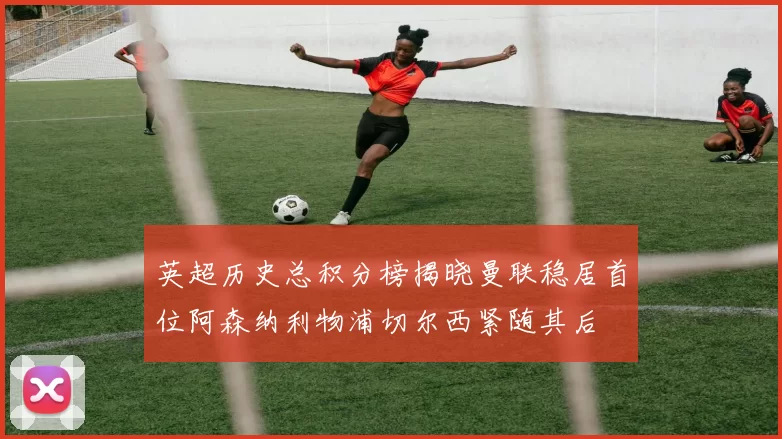 英超历史总积分榜揭晓曼联稳居首位阿森纳利物浦切尔西紧随其后