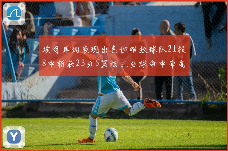 埃奇库姆表现出色但难救球队21投8中斩获23分5篮板三分球命中率高达45