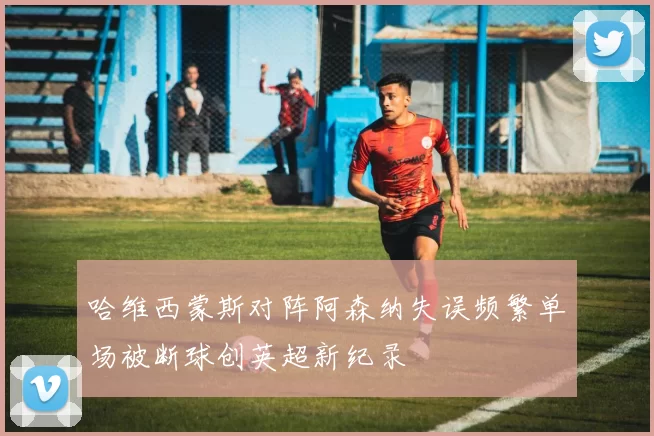 哈维西蒙斯对阵阿森纳失误频繁单场被断球创英超新纪录
