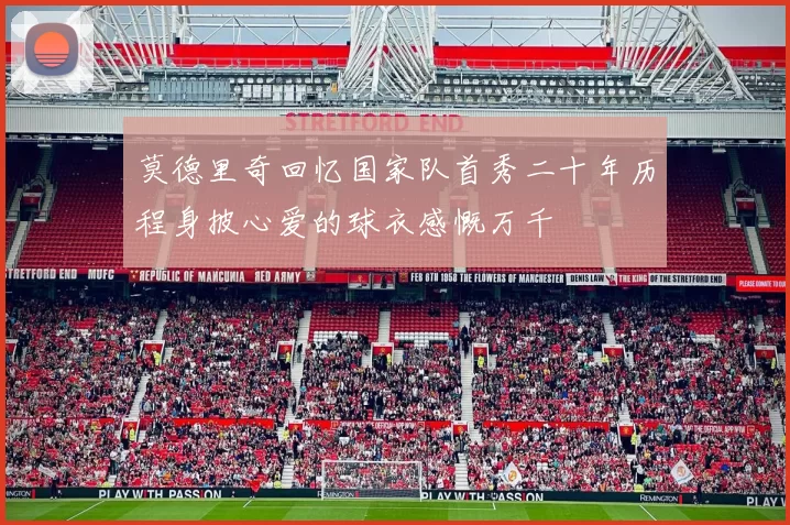 莫德里奇回忆国家队首秀二十年历程身披心爱的球衣感慨万千