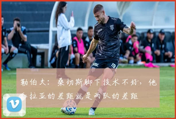 勒伯夫：桑切斯脚下技术不好，他和拉亚的差距就是两队的差距