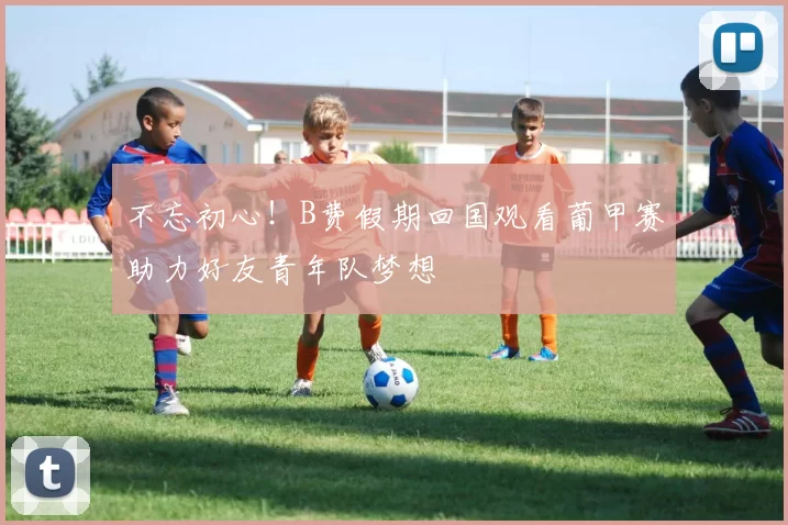 不忘初心！B费假期回国观看葡甲赛助力好友青年队梦想