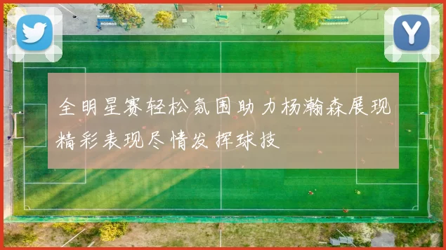 全明星赛轻松氛围助力杨瀚森展现精彩表现尽情发挥球技