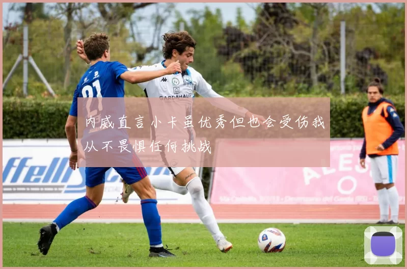 内威直言小卡虽优秀但也会受伤我从不畏惧任何挑战