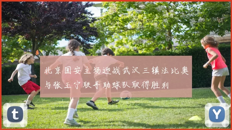 北京国安主场迎战武汉三镇法比奥与张玉宁联手助球队取得胜利