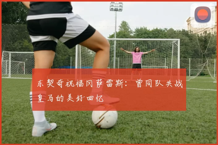东契奇祝福冈萨雷斯：曾同队共战皇马的美好回忆