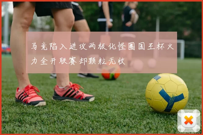 马竞陷入进攻两极化怪圈国王杯火力全开联赛却颗粒无收