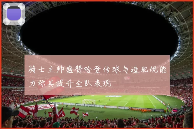骑士主帅盛赞哈登传球与造犯规能力称其提升全队表现