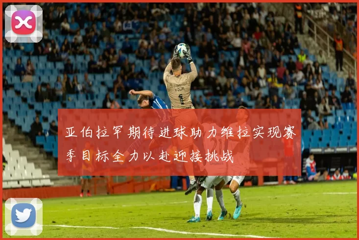 亚伯拉罕期待进球助力维拉实现赛季目标全力以赴迎接挑战