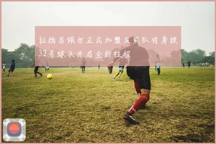 拉扬吕佩尔正式加盟灰熊队将身披32号球衣开启全新征程