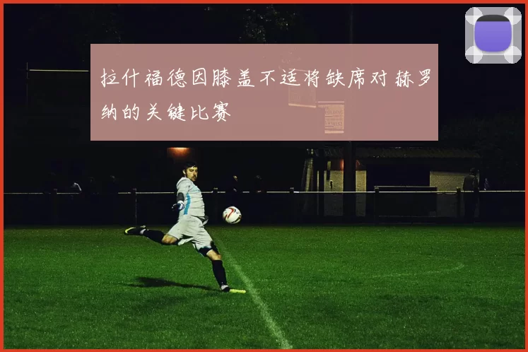拉什福德因膝盖不适将缺席对赫罗纳的关键比赛